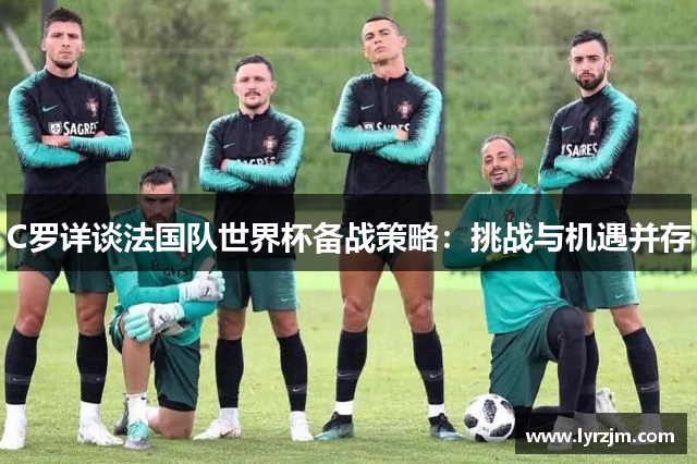 C罗详谈法国队世界杯备战策略：挑战与机遇并存