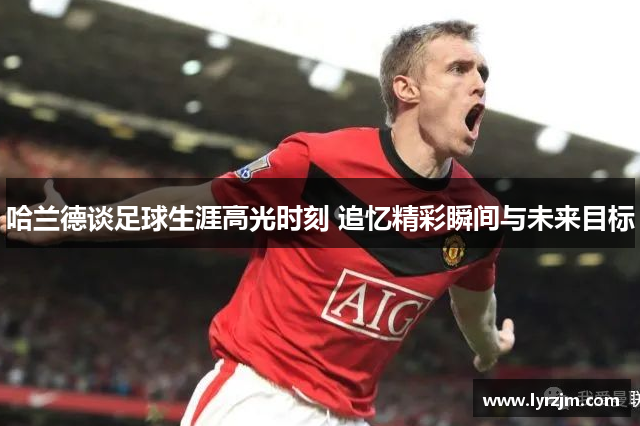 哈兰德谈足球生涯高光时刻 追忆精彩瞬间与未来目标