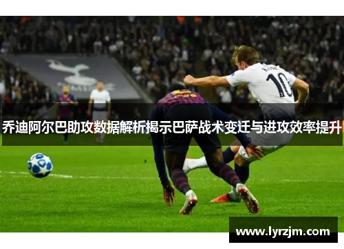 乔迪阿尔巴助攻数据解析揭示巴萨战术变迁与进攻效率提升