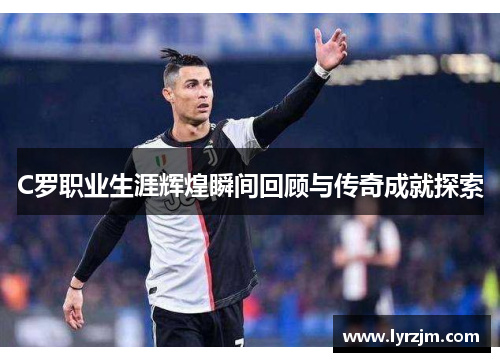 C罗职业生涯辉煌瞬间回顾与传奇成就探索