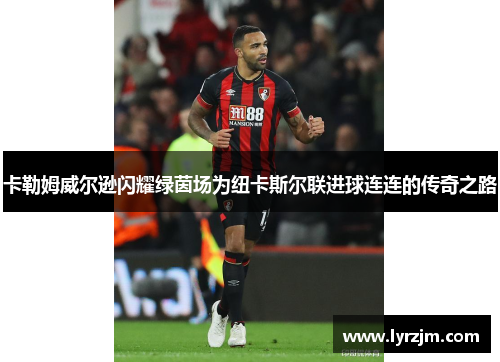 卡勒姆威尔逊闪耀绿茵场为纽卡斯尔联进球连连的传奇之路