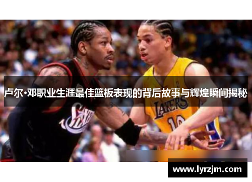 卢尔·邓职业生涯最佳篮板表现的背后故事与辉煌瞬间揭秘