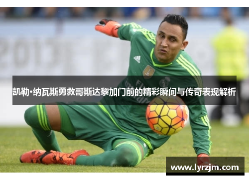 凯勒·纳瓦斯勇救哥斯达黎加门前的精彩瞬间与传奇表现解析