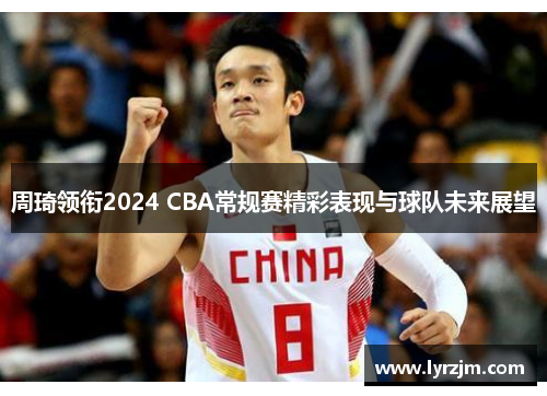 周琦领衔2024 CBA常规赛精彩表现与球队未来展望