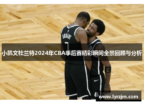 小凯文杜兰特2024年CBA季后赛精彩瞬间全景回顾与分析