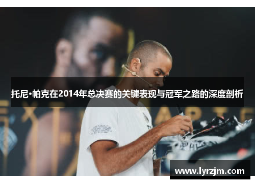 托尼·帕克在2014年总决赛的关键表现与冠军之路的深度剖析