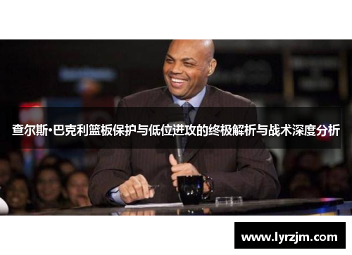 查尔斯·巴克利篮板保护与低位进攻的终极解析与战术深度分析