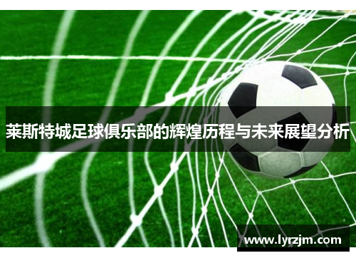 莱斯特城足球俱乐部的辉煌历程与未来展望分析