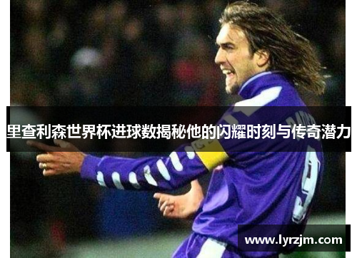 里查利森世界杯进球数揭秘他的闪耀时刻与传奇潜力