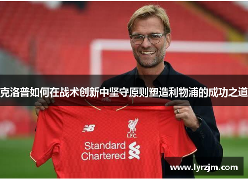 克洛普如何在战术创新中坚守原则塑造利物浦的成功之道