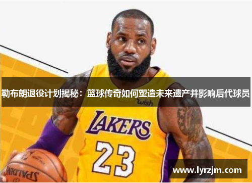 勒布朗退役计划揭秘：篮球传奇如何塑造未来遗产并影响后代球员