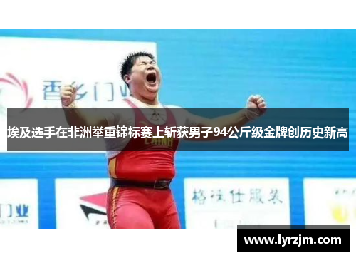 埃及选手在非洲举重锦标赛上斩获男子94公斤级金牌创历史新高