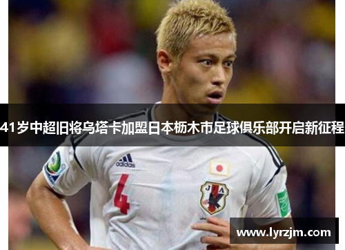 41岁中超旧将乌塔卡加盟日本枥木市足球俱乐部开启新征程