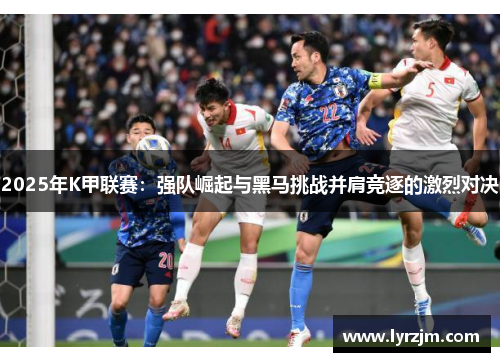 2025年K甲联赛：强队崛起与黑马挑战并肩竞逐的激烈对决