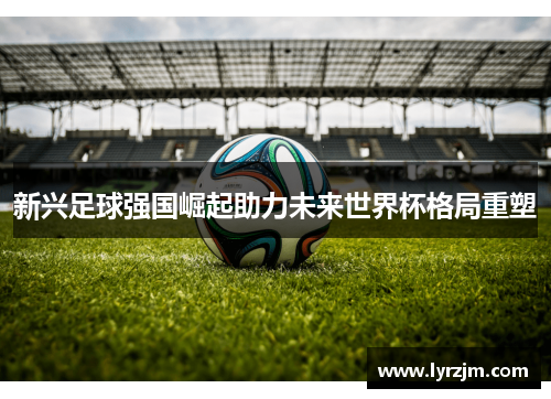 新兴足球强国崛起助力未来世界杯格局重塑