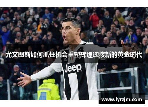尤文图斯如何抓住机会重塑辉煌迎接新的黄金时代