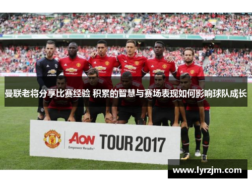 曼联老将分享比赛经验 积累的智慧与赛场表现如何影响球队成长