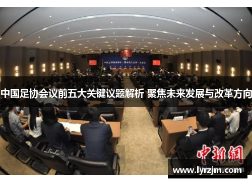 中国足协会议前五大关键议题解析 聚焦未来发展与改革方向