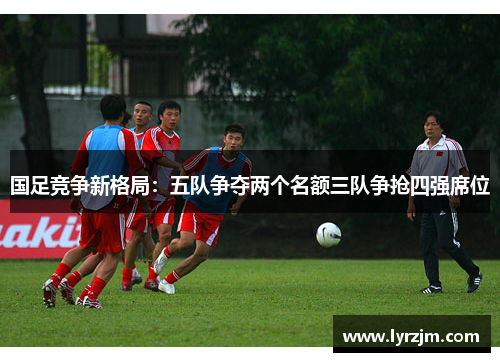 国足竞争新格局：五队争夺两个名额三队争抢四强席位