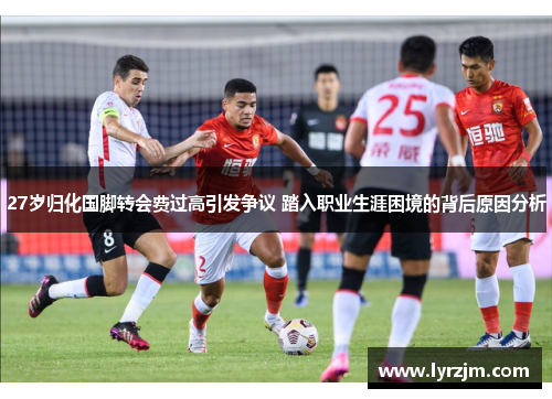 27岁归化国脚转会费过高引发争议 踏入职业生涯困境的背后原因分析