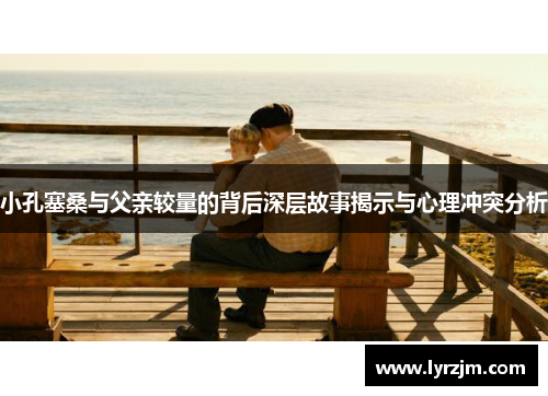 小孔塞桑与父亲较量的背后深层故事揭示与心理冲突分析
