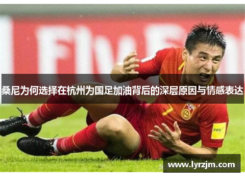 桑尼为何选择在杭州为国足加油背后的深层原因与情感表达