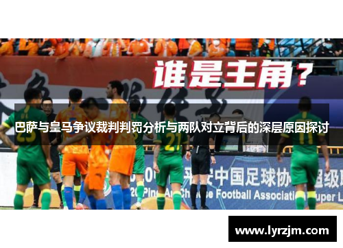 巴萨与皇马争议裁判判罚分析与两队对立背后的深层原因探讨