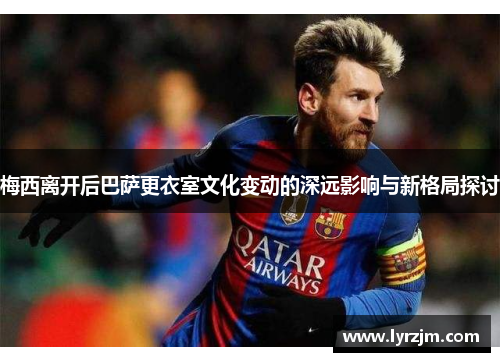 梅西离开后巴萨更衣室文化变动的深远影响与新格局探讨