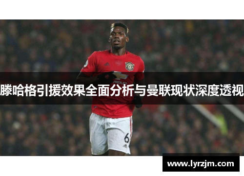 滕哈格引援效果全面分析与曼联现状深度透视