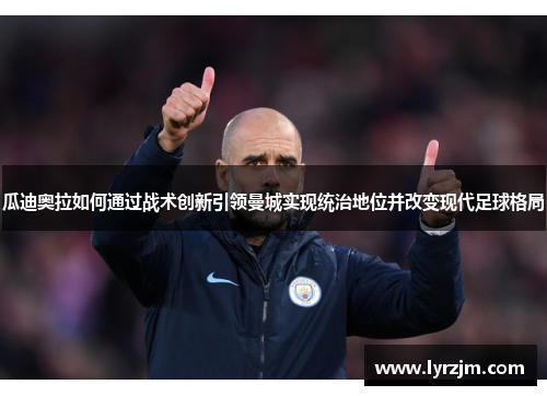 瓜迪奥拉如何通过战术创新引领曼城实现统治地位并改变现代足球格局