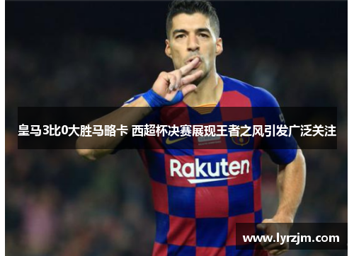 皇马3比0大胜马略卡 西超杯决赛展现王者之风引发广泛关注