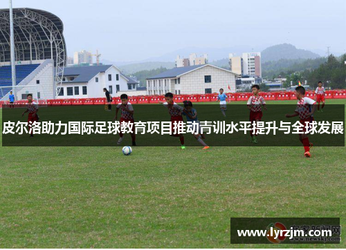皮尔洛助力国际足球教育项目推动青训水平提升与全球发展