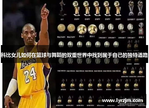 科比女儿如何在篮球与舞蹈的双重世界中找到属于自己的独特道路