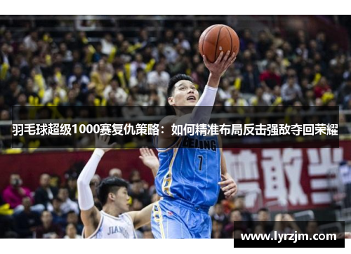 羽毛球超级1000赛复仇策略：如何精准布局反击强敌夺回荣耀
