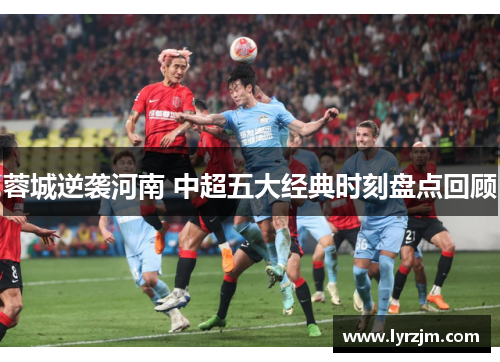 蓉城逆袭河南 中超五大经典时刻盘点回顾 蓉城逆袭河南 中超五大经典时刻盘点回顾
