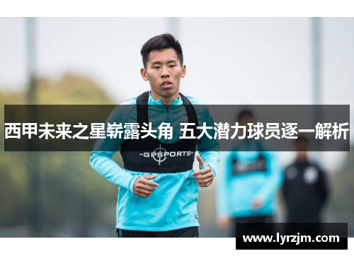 西甲未来之星崭露头角 五大潜力球员逐一解析 西甲未来之星崭露头角 五大潜力球员逐一解析