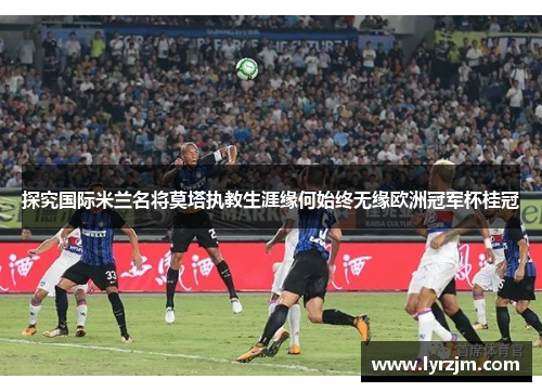 探究国际米兰名将莫塔执教生涯缘何始终无缘欧洲冠军杯桂冠 探究国际米兰名将莫塔执教生涯缘何始终无缘欧洲冠军杯桂冠