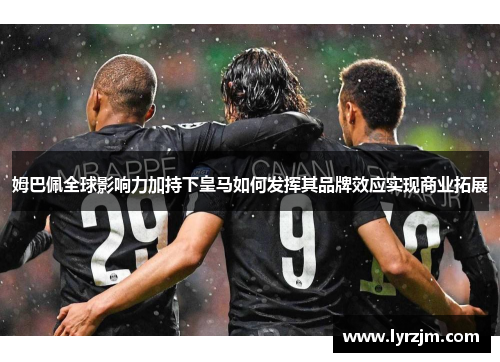 姆巴佩全球影响力加持下皇马如何发挥其品牌效应实现商业拓展