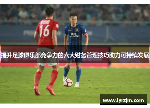 提升足球俱乐部竞争力的六大财务管理技巧助力可持续发展 提升足球俱乐部竞争力的六大财务管理技巧助力可持续发展