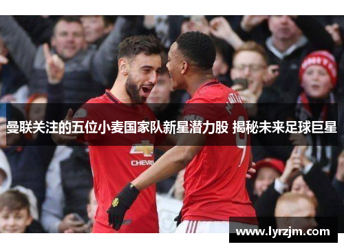 曼联关注的五位小麦国家队新星潜力股 揭秘未来足球巨星