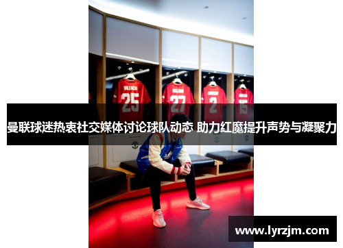 曼联球迷热衷社交媒体讨论球队动态 助力红魔提升声势与凝聚力