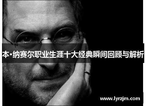 本·纳赛尔职业生涯十大经典瞬间回顾与解析
