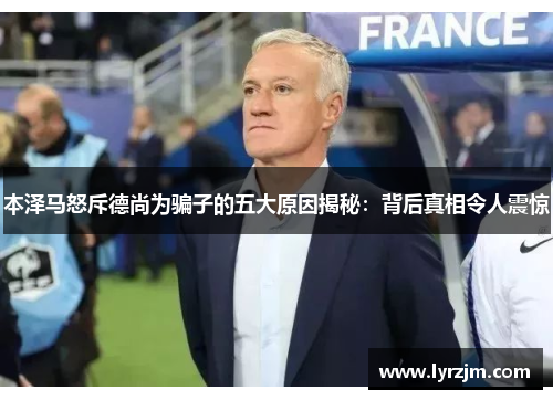 本泽马怒斥德尚为骗子的五大原因揭秘：背后真相令人震惊