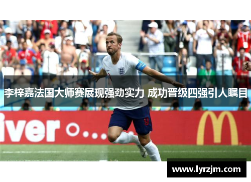 李梓嘉法国大师赛展现强劲实力 成功晋级四强引人瞩目 李梓嘉法国大师赛展现强劲实力 成功晋级四强引人瞩目