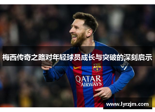 梅西传奇之路对年轻球员成长与突破的深刻启示