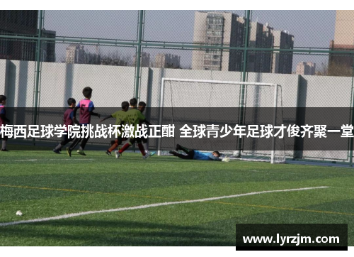 梅西足球学院挑战杯激战正酣 全球青少年足球才俊齐聚一堂